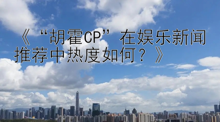 《“胡霍CP”在娱乐新闻推荐中热度如何？》