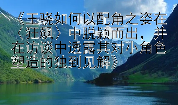 《王骁如何以配角之姿在〈狂飙〉中脱颖而出，并在访谈中透露其对小角色塑造的独到见解》