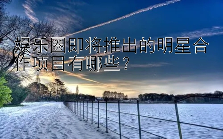 娱乐圈即将推出的明星合作项目有哪些？