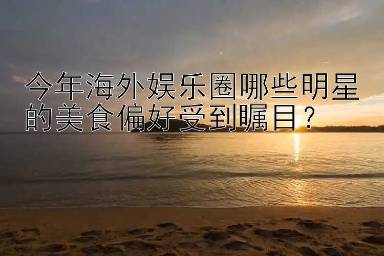 今年海外娱乐圈哪些明星的美食偏好受到瞩目？