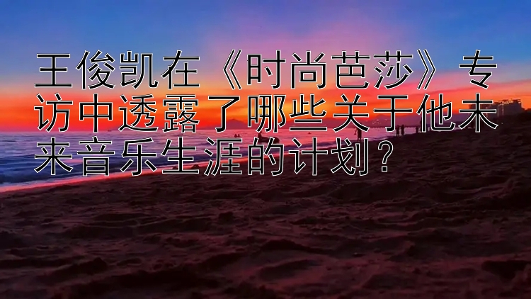 王俊凯在《时尚芭莎》专访中透露了哪些关于他未来音乐生涯的计划？