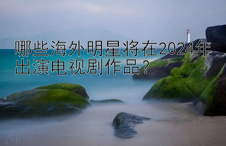 哪些海外明星将在2024年出演电视剧作品？