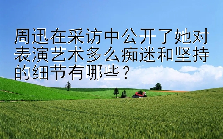 周迅在采访中公开了她对表演艺术多么痴迷和坚持的细节有哪些？