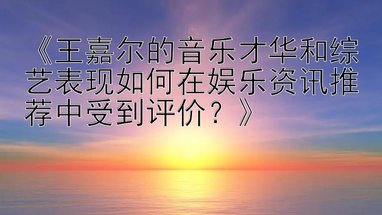 《王嘉尔的音乐才华和综艺表现如何在娱乐资讯推荐中受到评价？》