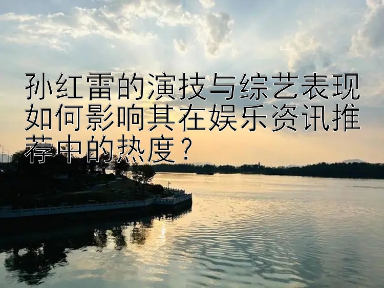 孙红雷的演技与综艺表现如何影响其在娱乐资讯推荐中的热度？