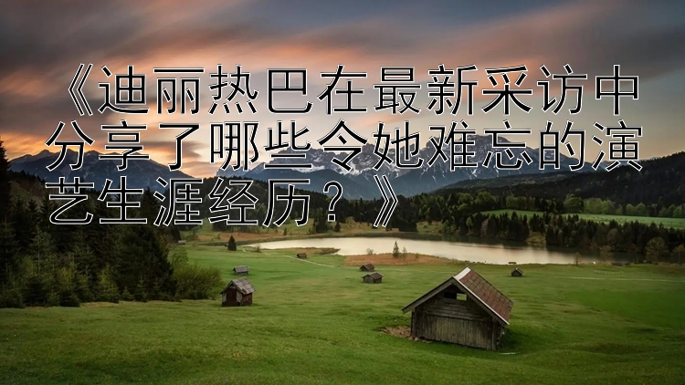 《迪丽热巴在最新采访中分享了哪些令她难忘的演艺生涯经历？》