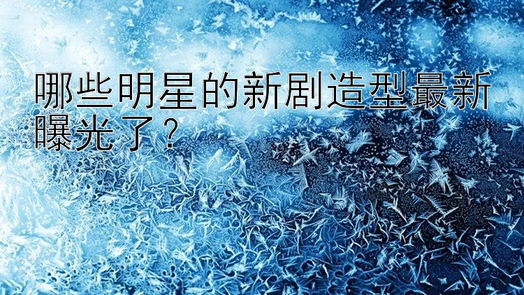 哪些明星的新剧造型最新曝光了？