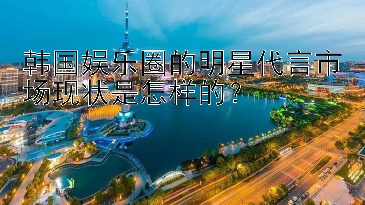 韩国娱乐圈的明星代言市场现状是怎样的？