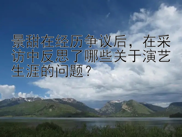 景甜在经历争议后，在采访中反思了哪些关于演艺生涯的问题？