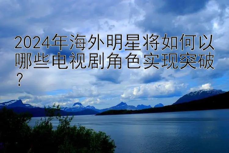 2024年海外明星将如何以哪些电视剧角色实现突破？