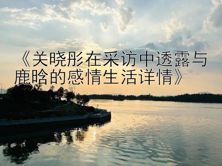 《关晓彤在采访中透露与鹿晗的感情生活详情》