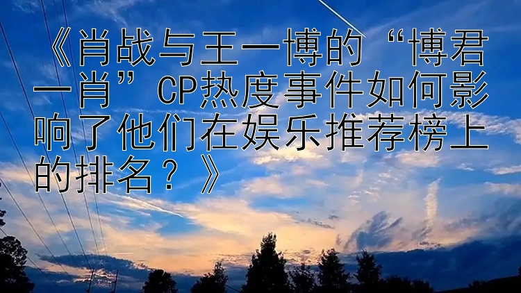 《肖战与王一博的“博君一肖”CP热度事件如何影响了他们在娱乐推荐榜上的排名？》