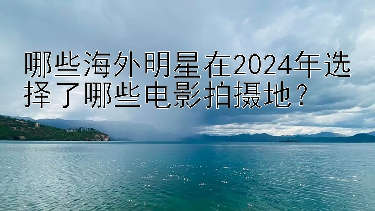 哪些海外明星在2024年选择了哪些电影拍摄地？