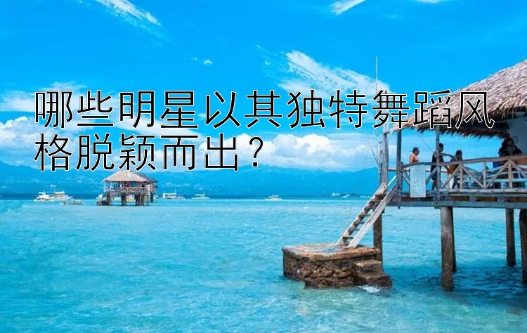 哪些明星以其独特舞蹈风格脱颖而出？