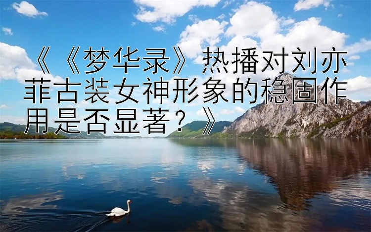 《《梦华录》热播对刘亦菲古装女神形象的稳固作用是否显著？》