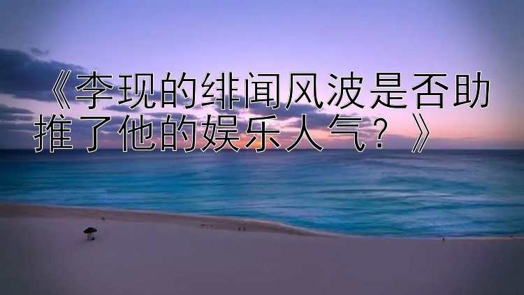 《李现的绯闻风波是否助推了他的娱乐人气？》