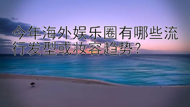 今年海外娱乐圈有哪些流行发型或妆容趋势？