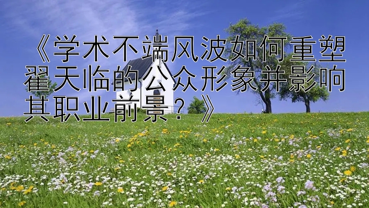 《学术不端风波如何重塑翟天临的公众形象并影响其职业前景？》