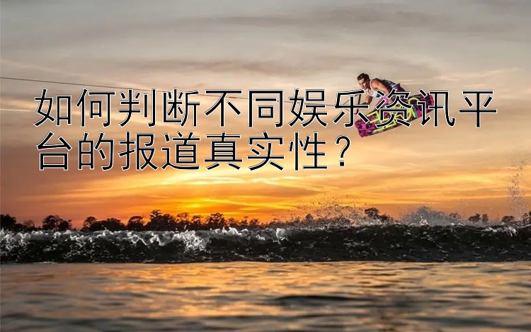 如何判断不同娱乐资讯平台的报道真实性？