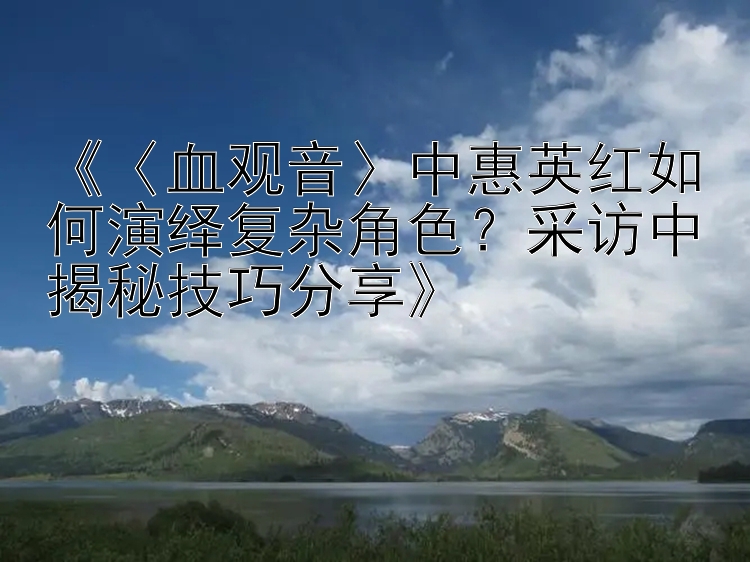 《〈血观音〉中惠英红如何演绎复杂角色？采访中揭秘技巧分享》