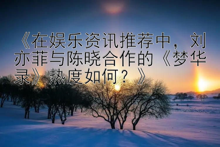 《在娱乐资讯推荐中，刘亦菲与陈晓合作的《梦华录》热度如何？》