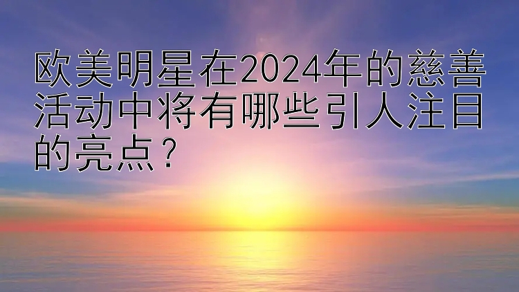 欧美明星在2024年的慈善活动中将有哪些引人注目的亮点？