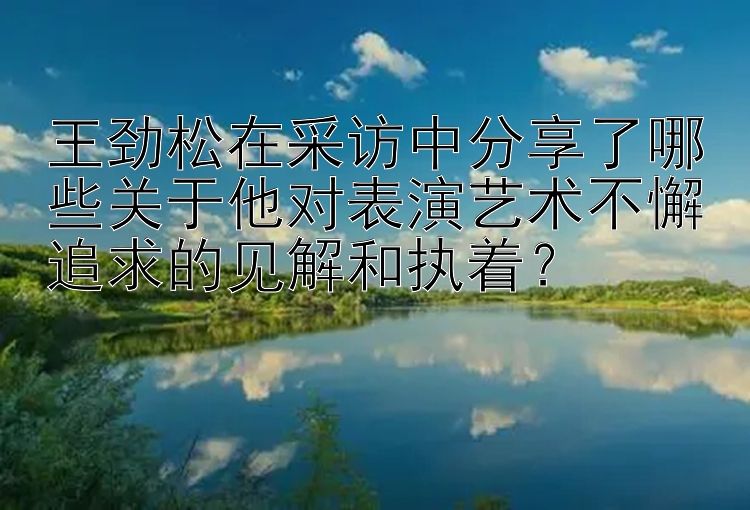 王劲松在采访中分享了哪些关于他对表演艺术不懈追求的见解和执着？